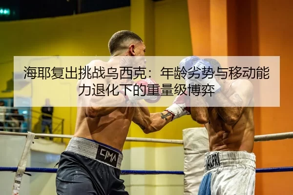 海耶复出挑战乌西克：年龄劣势与移动能力退化下的重量级博弈